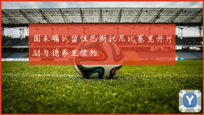 国米确认留住巴斯托尼比塞克并计划与德弗里续约