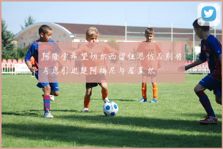 阿隆索希望切尔西留住恩佐否则将考虑引进楚阿梅尼与居莱尔