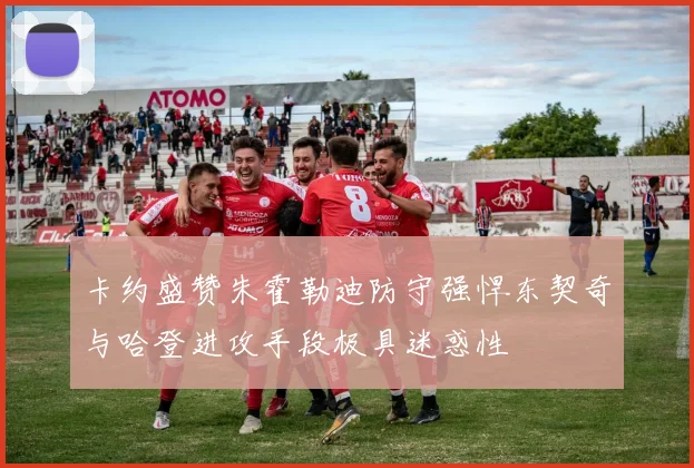 卡约盛赞朱霍勒迪防守强悍东契奇与哈登进攻手段极具迷惑性