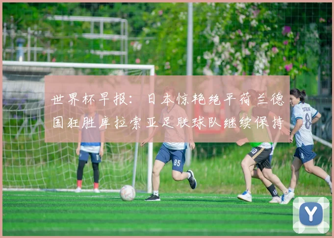 世界杯早报：日本惊艳绝平荷兰德国狂胜库拉索亚足联球队继续保持不败