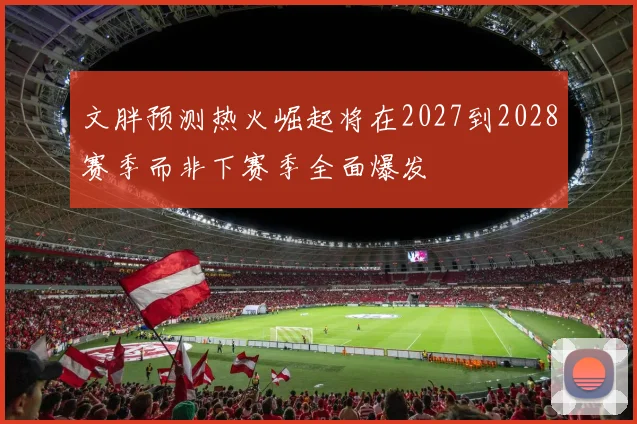 文胖预测热火崛起将在2027到2028赛季而非下赛季全面爆发