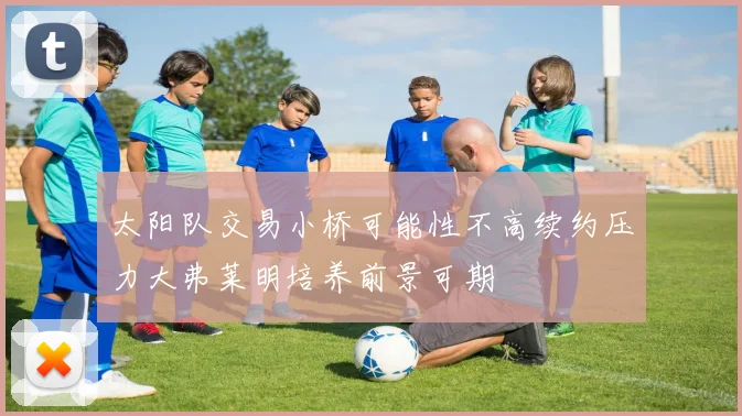 太阳队交易小桥可能性不高续约压力大弗莱明培养前景可期