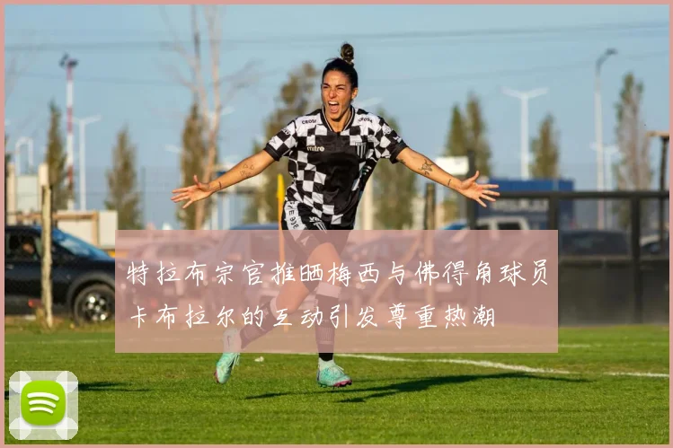 特拉布宗官推晒梅西与佛得角球员卡布拉尔的互动引发尊重热潮