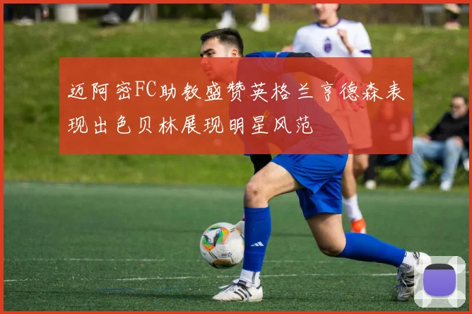 迈阿密FC助教盛赞英格兰亨德森表现出色贝林展现明星风范