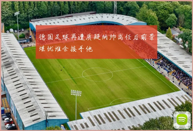 德国足球再遭质疑纳帅离任后前景堪忧谁会接手他