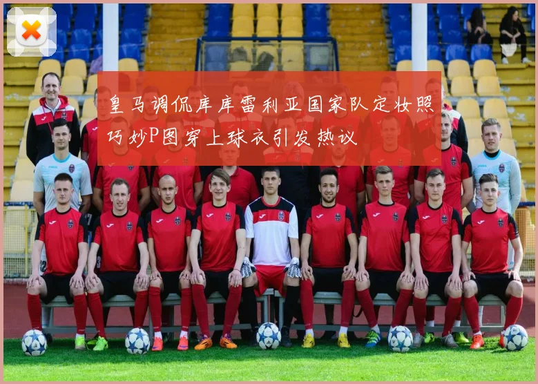 皇马调侃库库雷利亚国家队定妆照巧妙P图穿上球衣引发热议