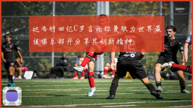 达洛特回忆C罗言论称曼联为世界最佳俱乐部并分享其创新精神