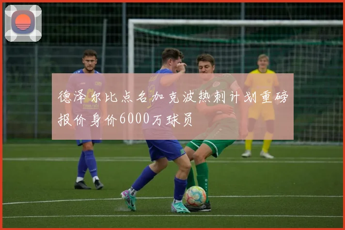 德泽尔比点名加克波热刺计划重磅报价身价6000万球员
