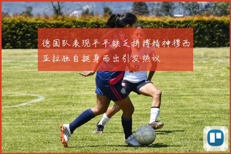 德国队表现平平缺乏拼搏精神穆西亚拉独自挺身而出引发热议
