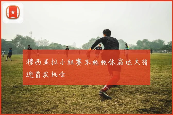 穆西亚拉小组赛末轮轮休翁达夫将迎首发机会