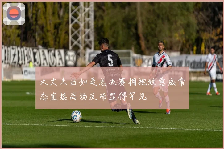 大丈夫当如是总决赛拥抱致意成常态直接离场反而显得罕见