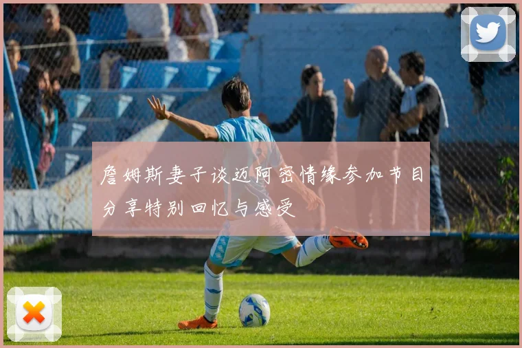 詹姆斯妻子谈迈阿密情缘参加节目分享特别回忆与感受