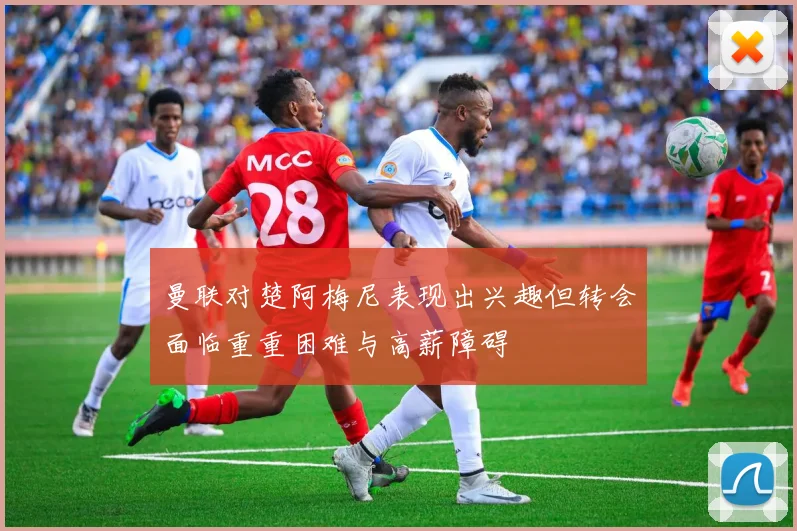 曼联对楚阿梅尼表现出兴趣但转会面临重重困难与高薪障碍